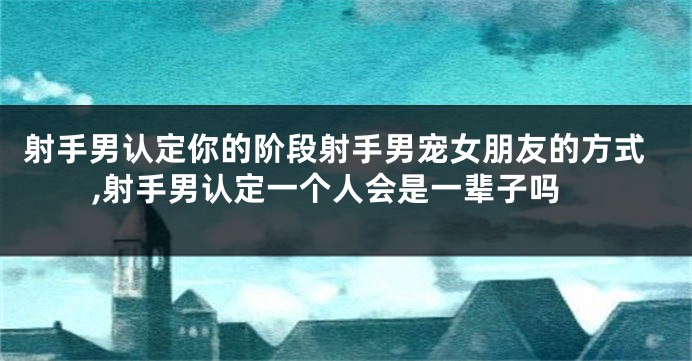 射手男认定你的阶段射手男宠女朋友的方式,射手男认定一个人会是一辈子吗