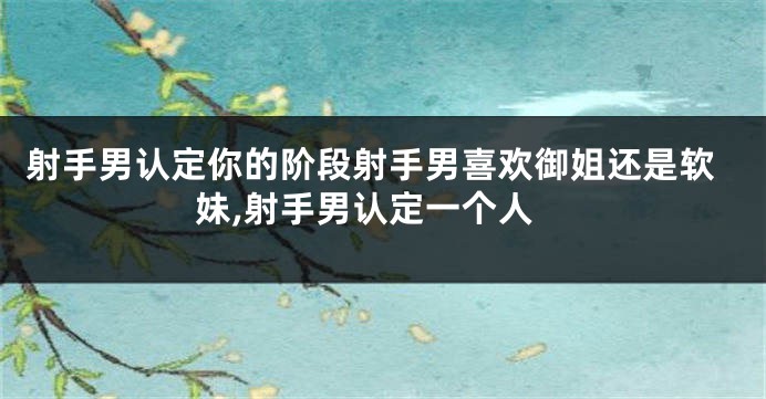 射手男认定你的阶段射手男喜欢御姐还是软妹,射手男认定一个人