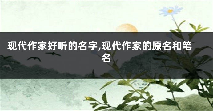 现代作家好听的名字,现代作家的原名和笔名