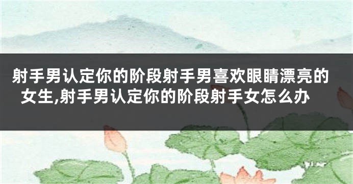 射手男认定你的阶段射手男喜欢眼睛漂亮的女生,射手男认定你的阶段射手女怎么办