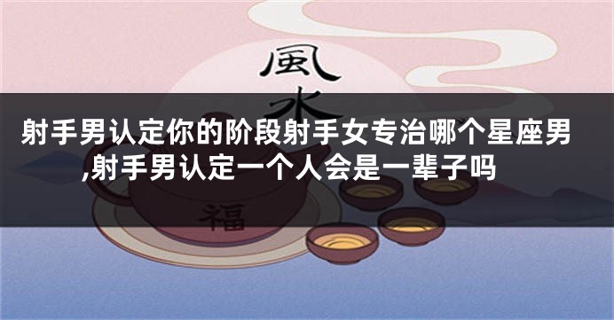 射手男认定你的阶段射手女专治哪个星座男,射手男认定一个人会是一辈子吗