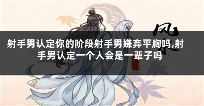 射手男认定你的阶段射手男嫌弃平胸吗,射手男认定一个人会是一辈子吗