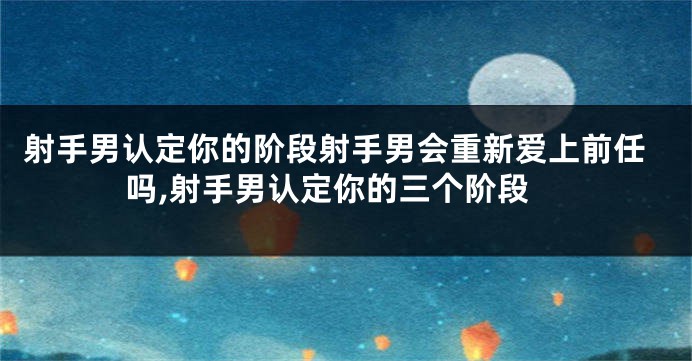 射手男认定你的阶段射手男会重新爱上前任吗,射手男认定你的三个阶段