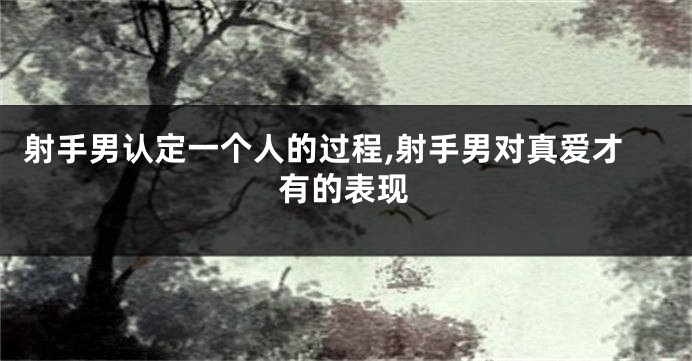 射手男认定一个人的过程,射手男对真爱才有的表现