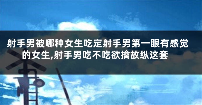 射手男被哪种女生吃定射手男第一眼有感觉的女生,射手男吃不吃欲擒故纵这套