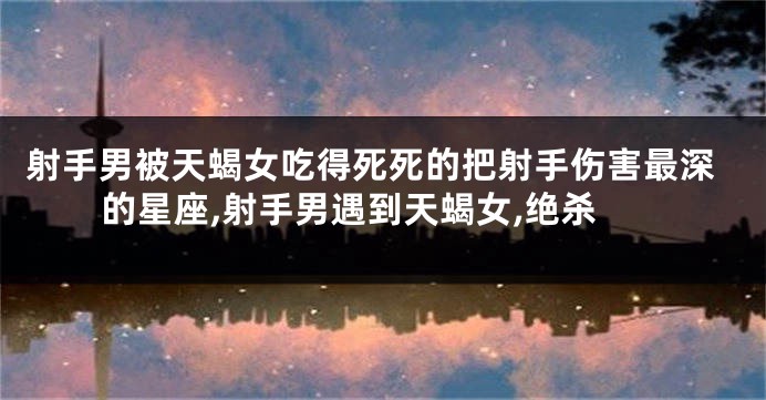 射手男被天蝎女吃得死死的把射手伤害最深的星座,射手男遇到天蝎女,绝杀