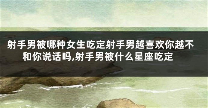 射手男被哪种女生吃定射手男越喜欢你越不和你说话吗,射手男被什么星座吃定