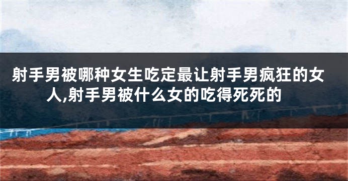 射手男被哪种女生吃定最让射手男疯狂的女人,射手男被什么女的吃得死死的