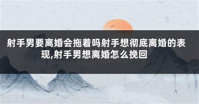 射手男要离婚会拖着吗射手想彻底离婚的表现,射手男想离婚怎么挽回