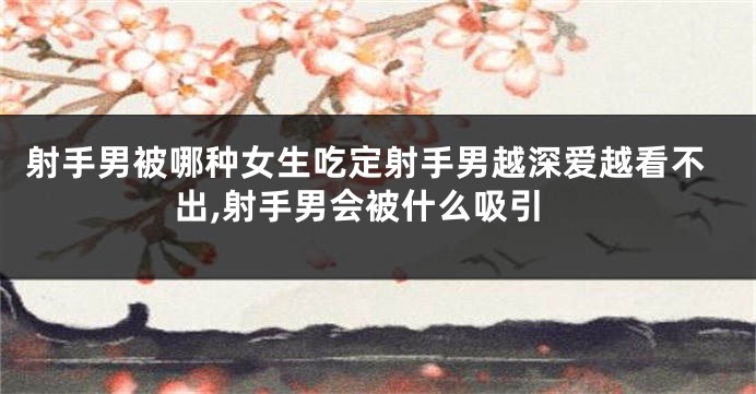 射手男被哪种女生吃定射手男越深爱越看不出,射手男会被什么吸引