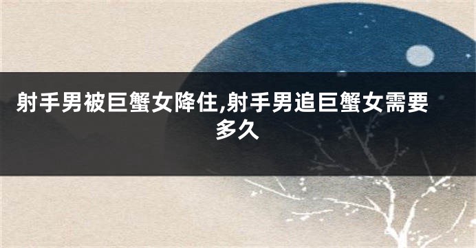 射手男被巨蟹女降住,射手男追巨蟹女需要多久