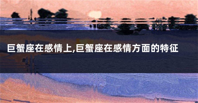 巨蟹座在感情上,巨蟹座在感情方面的特征