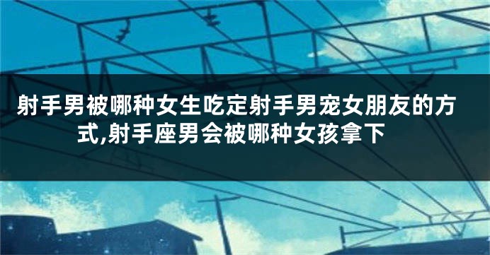 射手男被哪种女生吃定射手男宠女朋友的方式,射手座男会被哪种女孩拿下