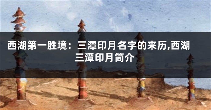 西湖第一胜境:三潭印月名字的来历,西湖三潭印月简介