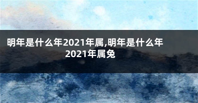 明年是什么年2021年属,明年是什么年2021年属兔