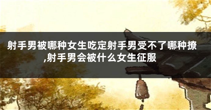 射手男被哪种女生吃定射手男受不了哪种撩,射手男会被什么女生征服