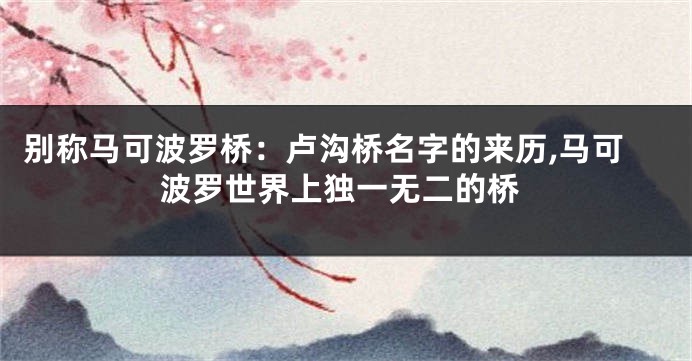 别称马可波罗桥:卢沟桥名字的来历,马可波罗世界上独一无二的桥