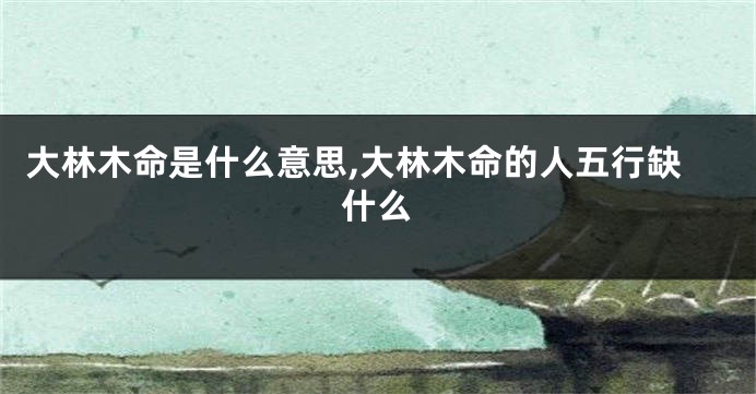大林木命是什么意思,大林木命的人五行缺什么