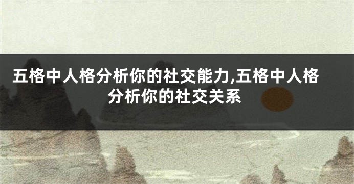 五格中人格分析你的社交能力,五格中人格分析你的社交关系