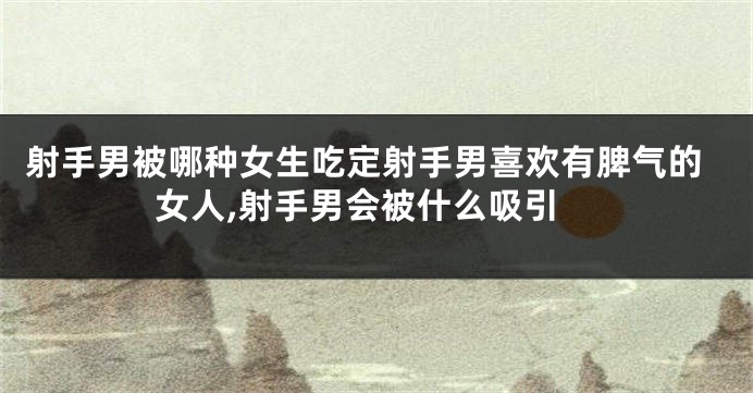射手男被哪种女生吃定射手男喜欢有脾气的女人,射手男会被什么吸引