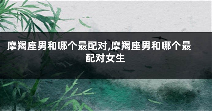 摩羯座男和哪个最配对,摩羯座男和哪个最配对女生