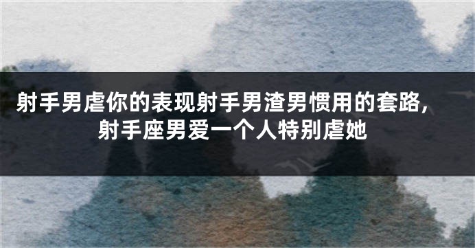 射手男虐你的表现射手男渣男惯用的套路,射手座男爱一个人特别虐她