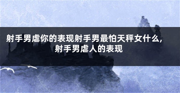 射手男虐你的表现射手男最怕天秤女什么,射手男虐人的表现