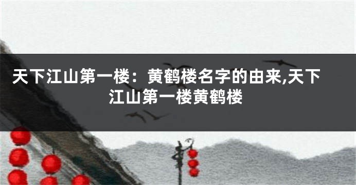 天下江山第一楼:黄鹤楼名字的由来,天下江山第一楼黄鹤楼