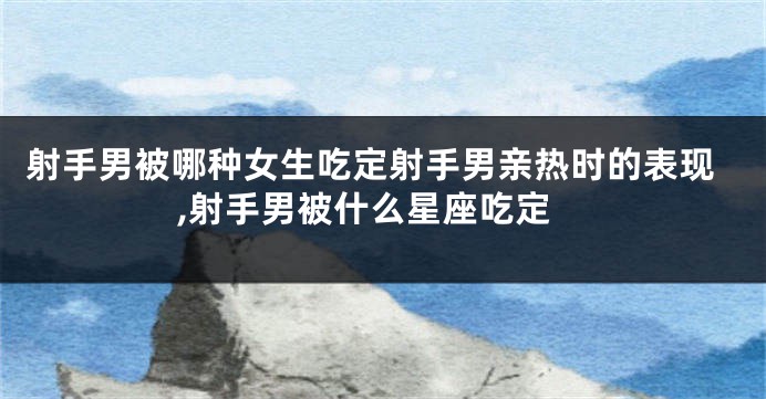 射手男被哪种女生吃定射手男亲热时的表现,射手男被什么星座吃定