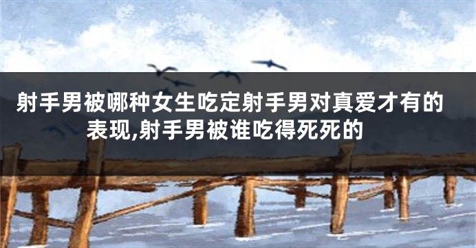 射手男被哪种女生吃定射手男对真爱才有的表现,射手男被谁吃得死死的
