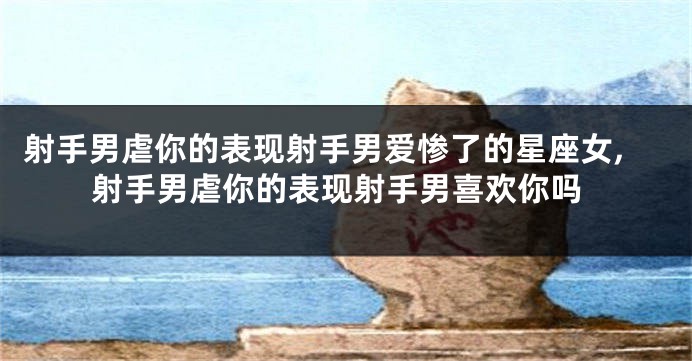 射手男虐你的表现射手男爱惨了的星座女,射手男虐你的表现射手男喜欢你吗