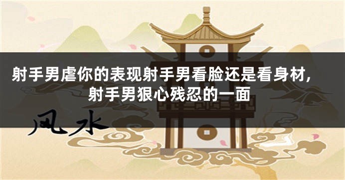 射手男虐你的表现射手男看脸还是看身材,射手男狠心残忍的一面