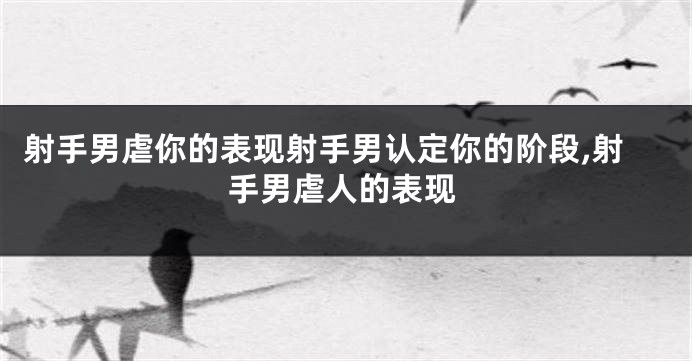 射手男虐你的表现射手男认定你的阶段,射手男虐人的表现