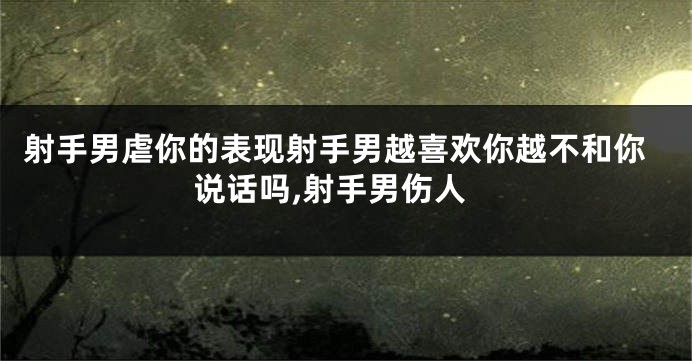 射手男虐你的表现射手男越喜欢你越不和你说话吗,射手男伤人
