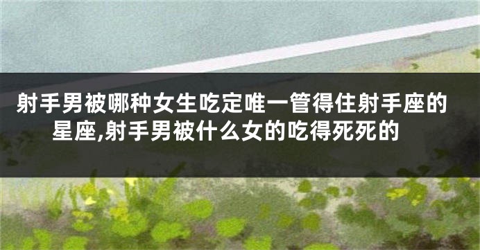 射手男被哪种女生吃定唯一管得住射手座的星座,射手男被什么女的吃得死死的