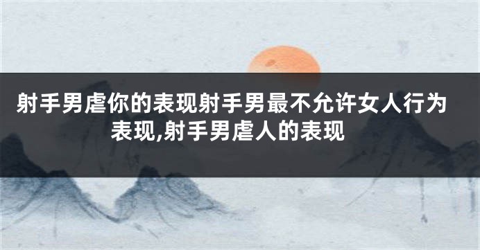 射手男虐你的表现射手男最不允许女人行为表现,射手男虐人的表现