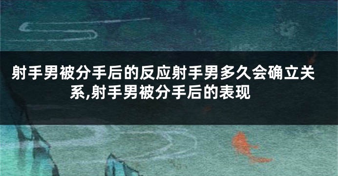 射手男被分手后的反应射手男多久会确立关系,射手男被分手后的表现