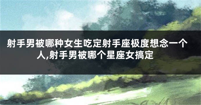 射手男被哪种女生吃定射手座极度想念一个人,射手男被哪个星座女搞定