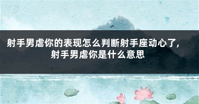射手男虐你的表现怎么判断射手座动心了,射手男虐你是什么意思
