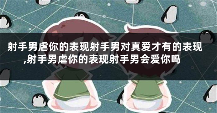射手男虐你的表现射手男对真爱才有的表现,射手男虐你的表现射手男会爱你吗