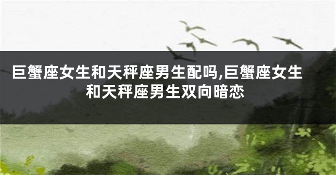 巨蟹座女生和天秤座男生配吗,巨蟹座女生和天秤座男生双向暗恋