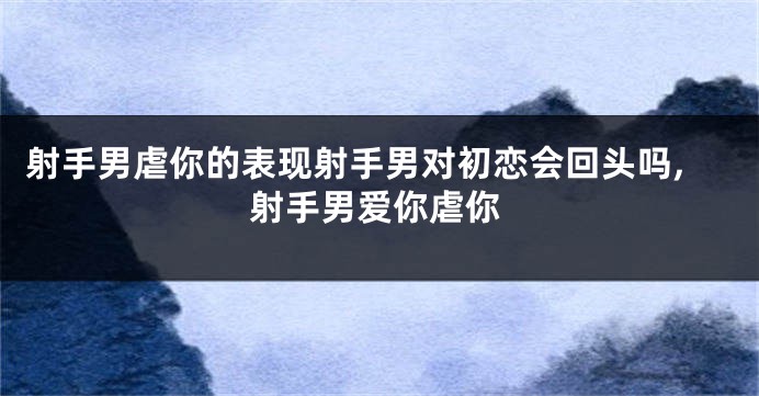 射手男虐你的表现射手男对初恋会回头吗,射手男爱你虐你