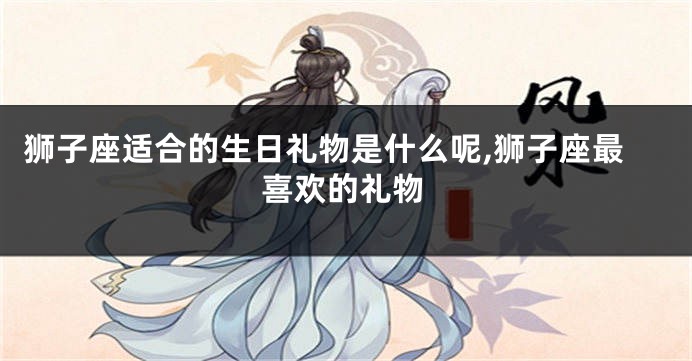 狮子座适合的生日礼物是什么呢,狮子座最喜欢的礼物