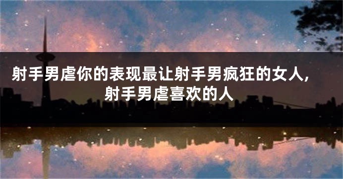 射手男虐你的表现最让射手男疯狂的女人,射手男虐喜欢的人