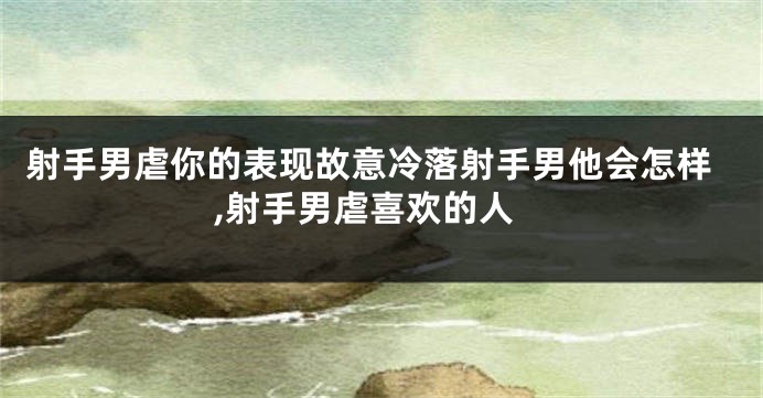 射手男虐你的表现故意冷落射手男他会怎样,射手男虐喜欢的人