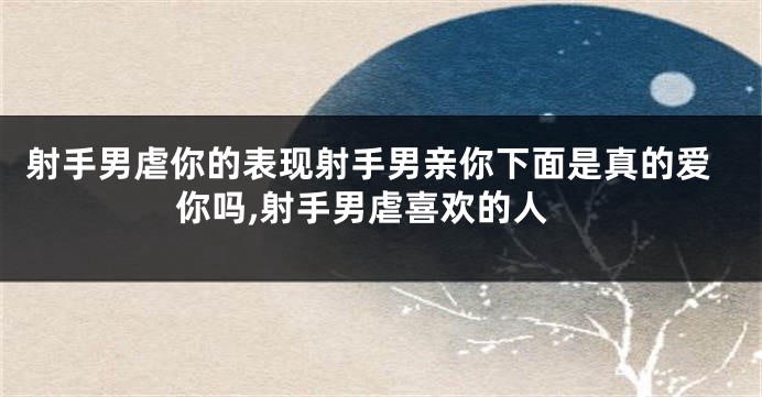 射手男虐你的表现射手男亲你下面是真的爱你吗,射手男虐喜欢的人
