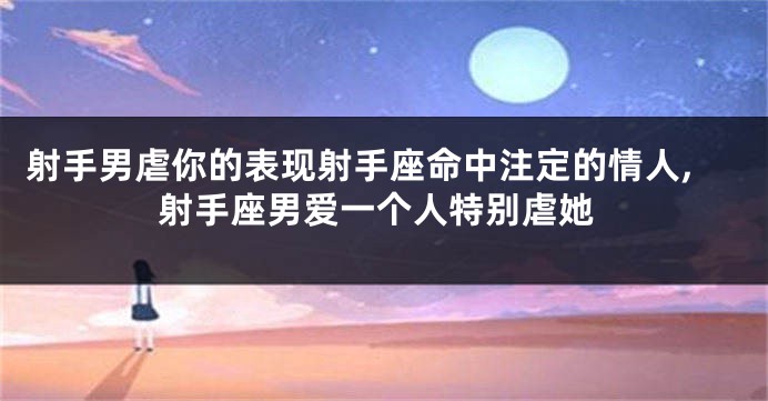 射手男虐你的表现射手座命中注定的情人,射手座男爱一个人特别虐她