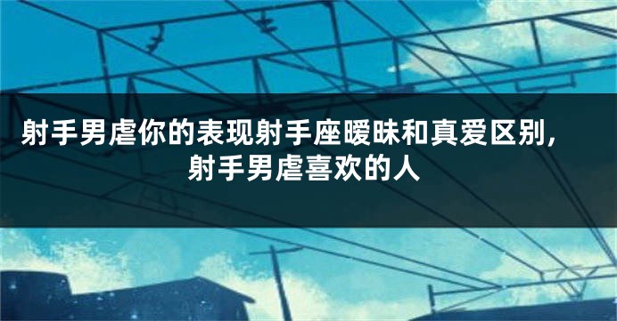 射手男虐你的表现射手座暧昧和真爱区别,射手男虐喜欢的人