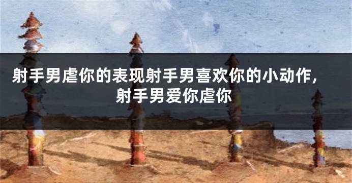 射手男虐你的表现射手男喜欢你的小动作,射手男爱你虐你