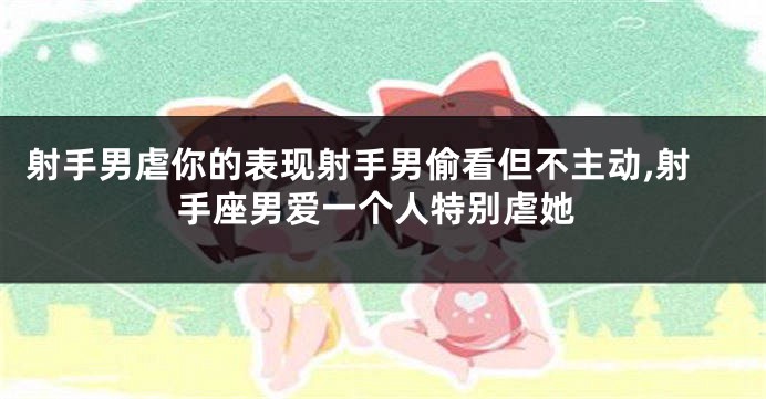 射手男虐你的表现射手男偷看但不主动,射手座男爱一个人特别虐她